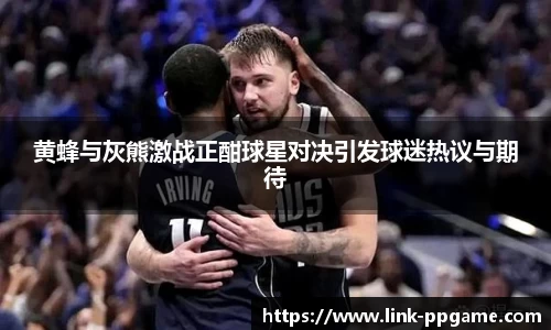 黄蜂与灰熊激战正酣球星对决引发球迷热议与期待